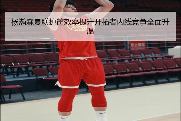 杨瀚森夏联护筐效率提升开拓者内线竞争全面升温